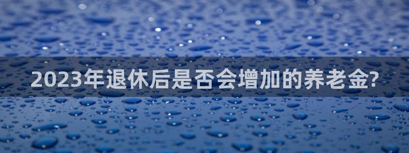 新加坡凯发集团：2023年退休后是否会增加的养老金?