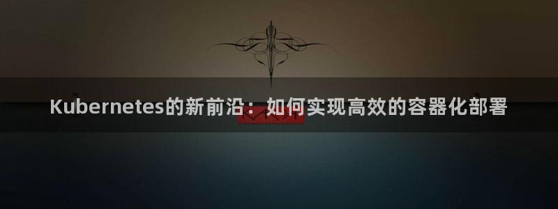 下载k8凯发app：Kubernetes的新前沿：如何实现高效的容器化部署