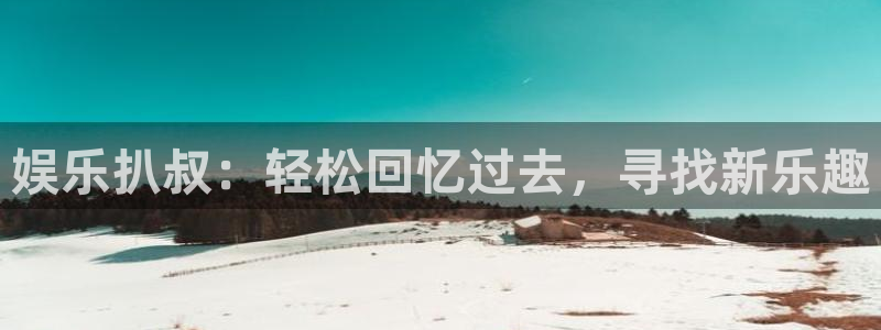 k8凯发官方网站：娱乐扒叔：轻松回忆过去，寻找新乐趣