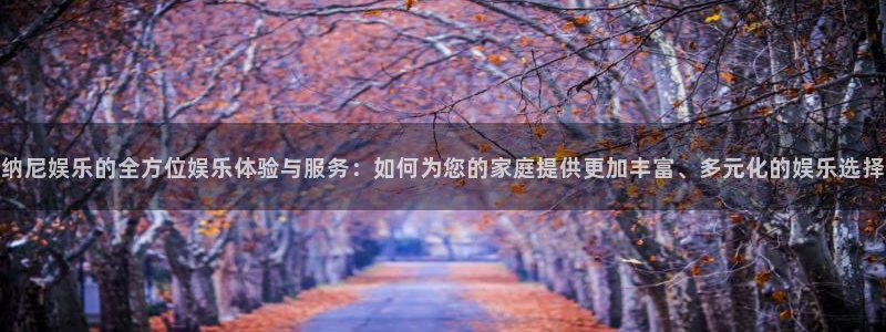 k8凯发版官网：纳尼娱乐的全方位娱乐体验与服务：如何为您的家庭提供更加丰富、多元化的娱乐选择