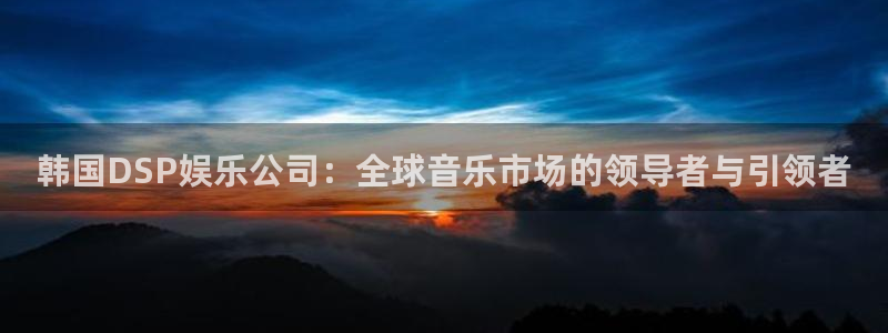 凯发k8官凯发k8官网电话：韩国DSP娱乐公司：全球音乐市场的领导者与引领者