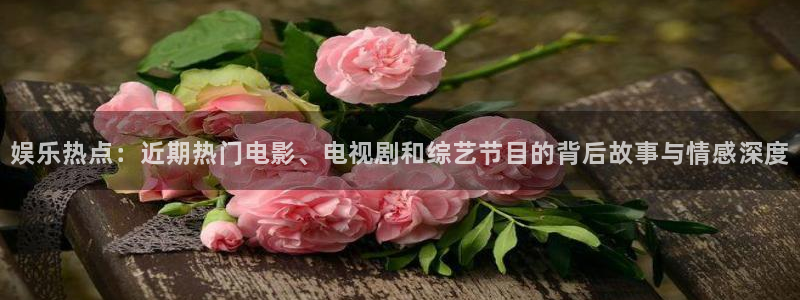 k8凯发下载地址：娱乐热点：近期热门电影、电视剧和综艺节目的背后故事与情感深度