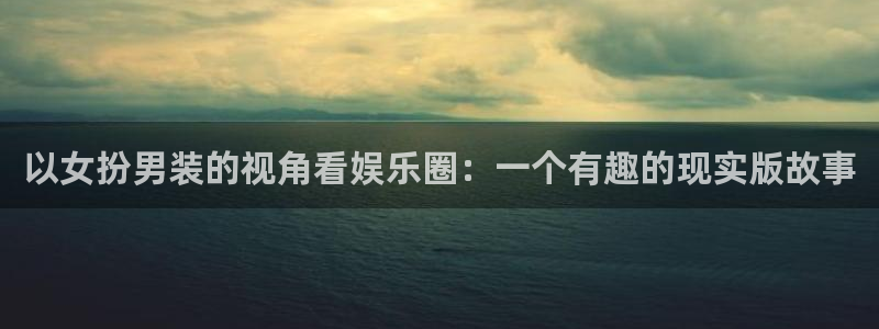 k8凯发平台：以女扮男装的视角看娱乐圈：一个有趣的现实版故事